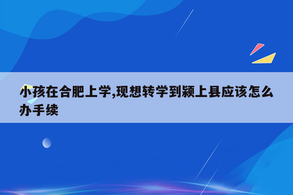 小孩在合肥上学,现想转学到颍上县应该怎么办手续