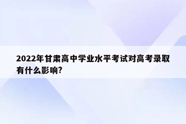 2022年甘肃高中学业水平考试对高考录取有什么影响?