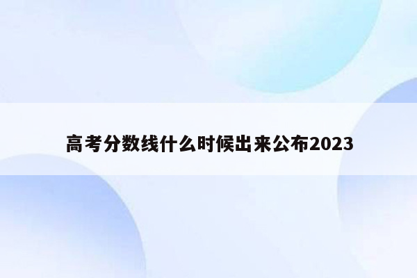 高考分数线什么时候出来公布2023