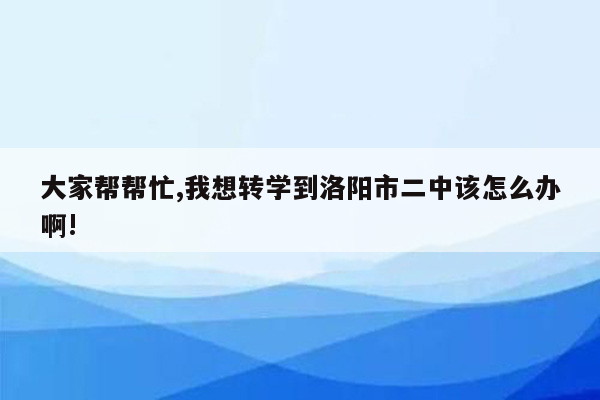 大家帮帮忙,我想转学到洛阳市二中该怎么办啊!