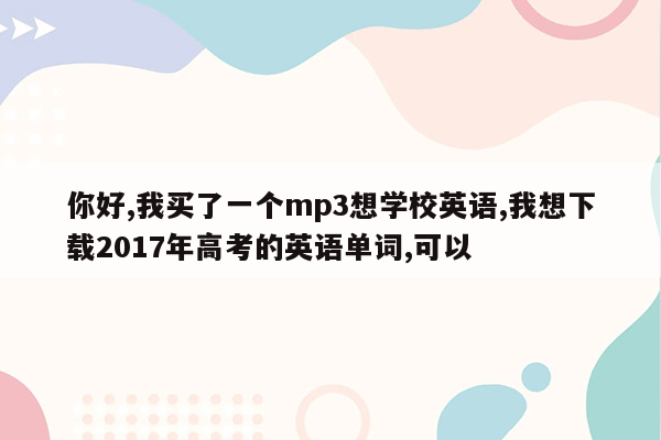 你好,我买了一个mp3想学校英语,我想下载2017年高考的英语单词,可以