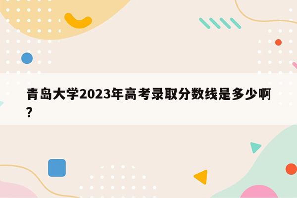 青岛大学2023年高考录取分数线是多少啊?