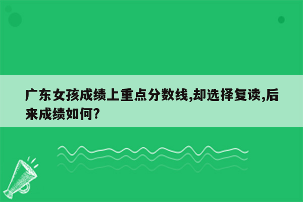 广东女孩成绩上重点分数线,却选择复读,后来成绩如何?