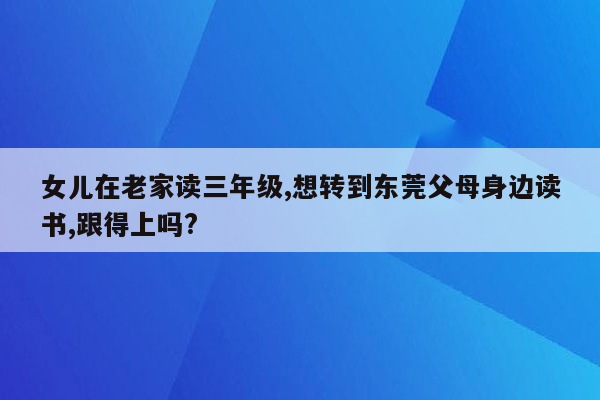 女儿在老家读三年级,想转到东莞父母身边读书,跟得上吗?