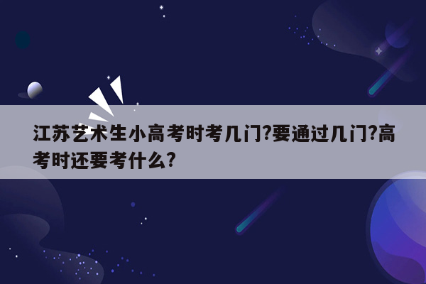 江苏艺术生小高考时考几门?要通过几门?高考时还要考什么?