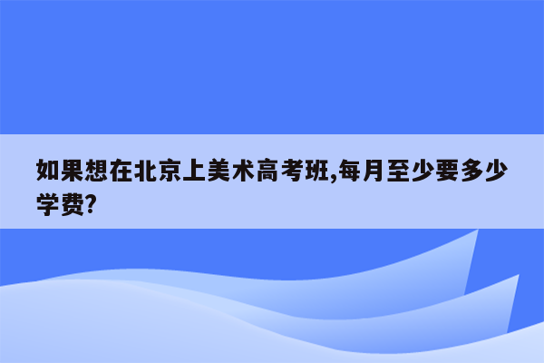 如果想在北京上美术高考班,每月至少要多少学费?