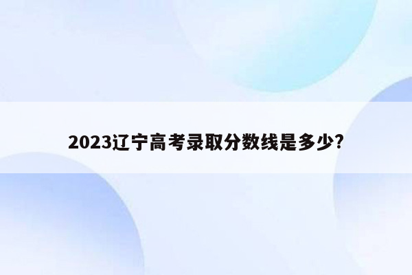 2023辽宁高考录取分数线是多少?