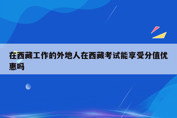 在西藏工作的外地人在西藏考试能享受分值优惠吗