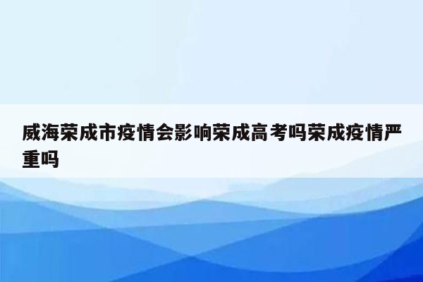 威海荣成市疫情会影响荣成高考吗荣成疫情严重吗