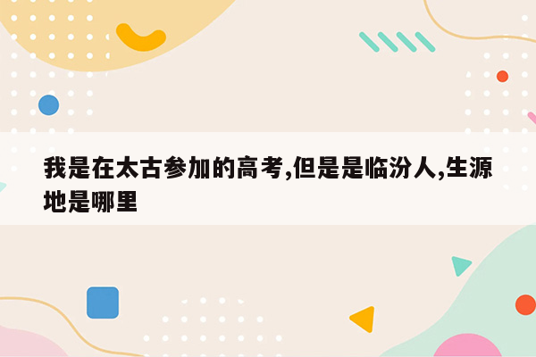 我是在太古参加的高考,但是是临汾人,生源地是哪里