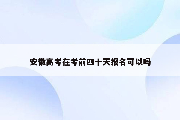 安徽高考在考前四十天报名可以吗