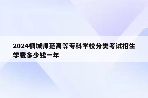 2024桐城师范高等专科学校分类考试招生学费多少钱一年