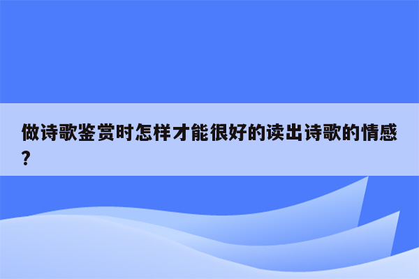 做诗歌鉴赏时怎样才能很好的读出诗歌的情感?