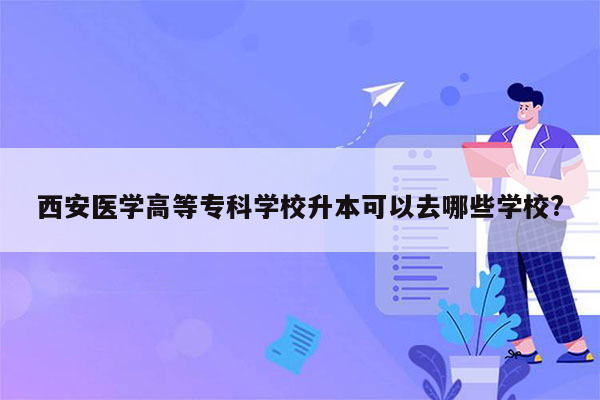 西安医学高等专科学校升本可以去哪些学校?