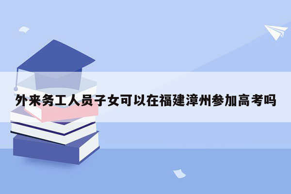 外来务工人员子女可以在福建漳州参加高考吗