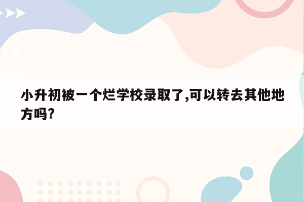 小升初被一个烂学校录取了,可以转去其他地方吗?