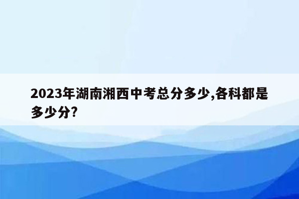 2023年湖南湘西中考总分多少,各科都是多少分?