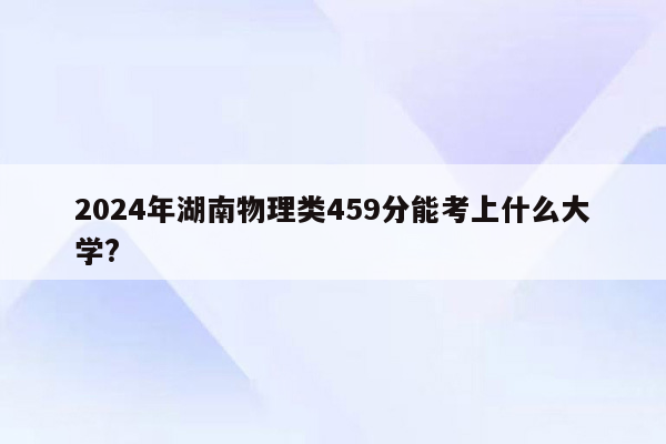 2024年湖南物理类459分能考上什么大学?