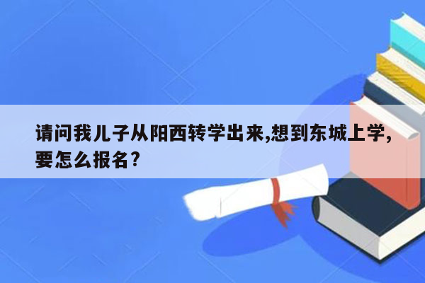 请问我儿子从阳西转学出来,想到东城上学,要怎么报名?