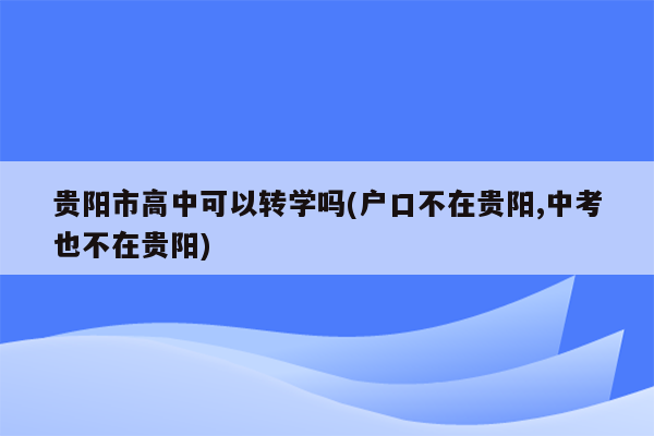 贵阳市高中可以转学吗(户口不在贵阳,中考也不在贵阳)