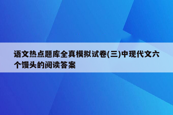 语文热点题库全真模拟试卷(三)中现代文六个馒头的阅读答案