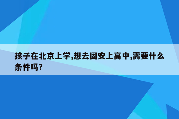 孩子在北京上学,想去固安上高中,需要什么条件吗?