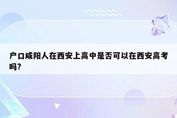 户口咸阳人在西安上高中是否可以在西安高考吗?