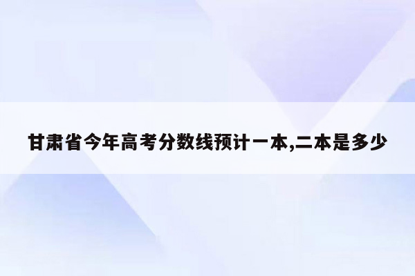 甘肃省今年高考分数线预计一本,二本是多少