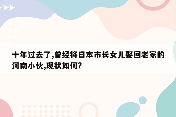 十年过去了,曾经将日本市长女儿娶回老家的河南小伙,现状如何?