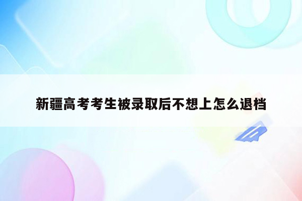 新疆高考考生被录取后不想上怎么退档