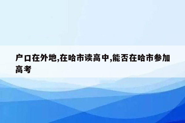 户口在外地,在哈市读高中,能否在哈市参加高考