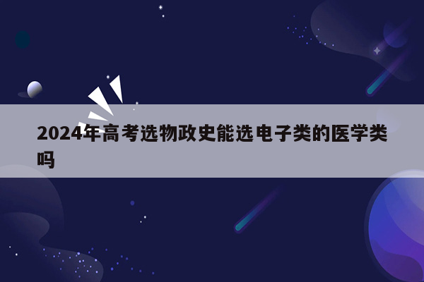 2024年高考选物政史能选电子类的医学类吗