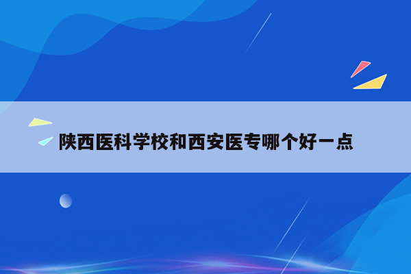 陕西医科学校和西安医专哪个好一点