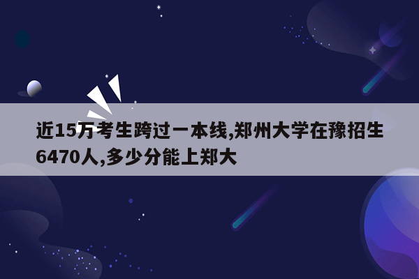 近15万考生跨过一本线,郑州大学在豫招生6470人,多少分能上郑大