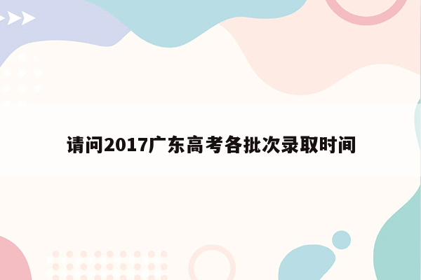 请问2017广东高考各批次录取时间