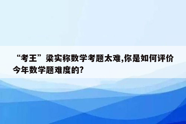 “考王”梁实称数学考题太难,你是如何评价今年数学题难度的?