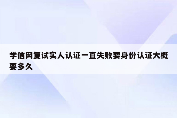 学信网复试实人认证一直失败要身份认证大概要多久