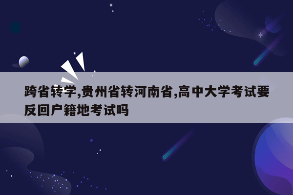 跨省转学,贵州省转河南省,高中大学考试要反回户籍地考试吗