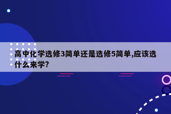 高中化学选修3简单还是选修5简单,应该选什么来学?