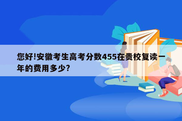 您好!安徽考生高考分数455在贵校复读一年的费用多少?