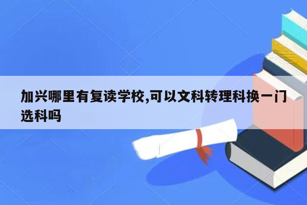 加兴哪里有复读学校,可以文科转理科换一门选科吗