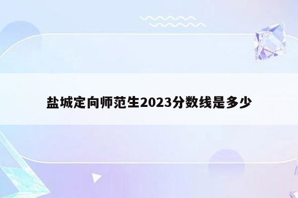 盐城定向师范生2023分数线是多少