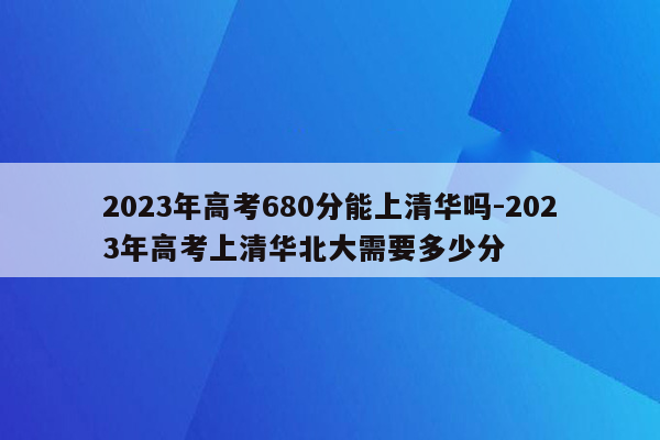 2023年高考680分能上清华吗-2023年高考上清华北大需要多少分