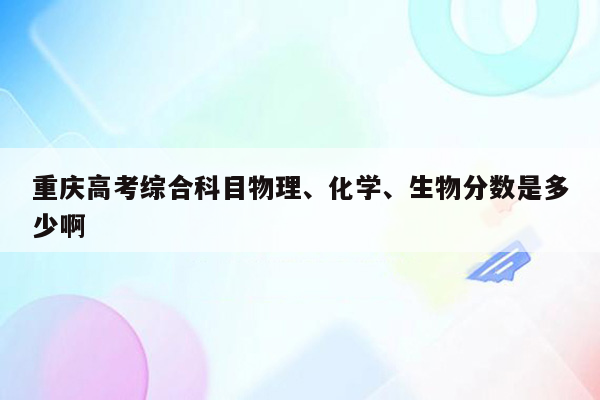 重庆高考综合科目物理、化学、生物分数是多少啊