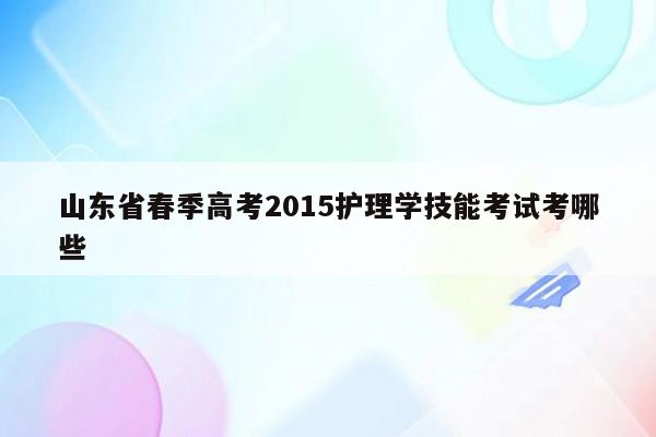 山东省春季高考2015护理学技能考试考哪些