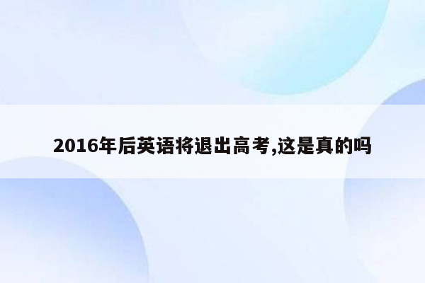 2016年后英语将退出高考,这是真的吗