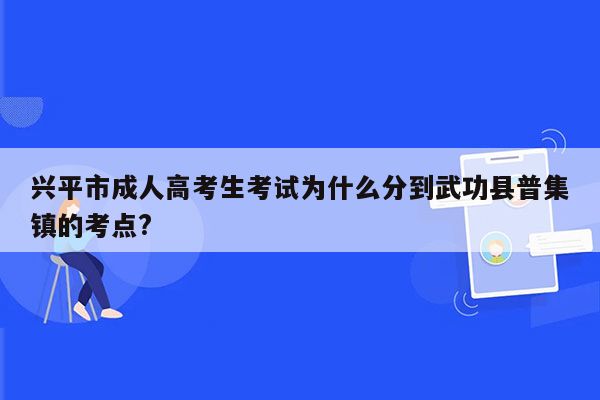 兴平市成人高考生考试为什么分到武功县普集镇的考点?