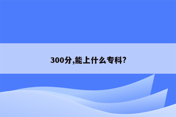 300分,能上什么专科?