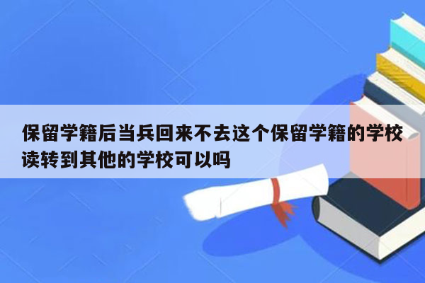 保留学籍后当兵回来不去这个保留学籍的学校读转到其他的学校可以吗