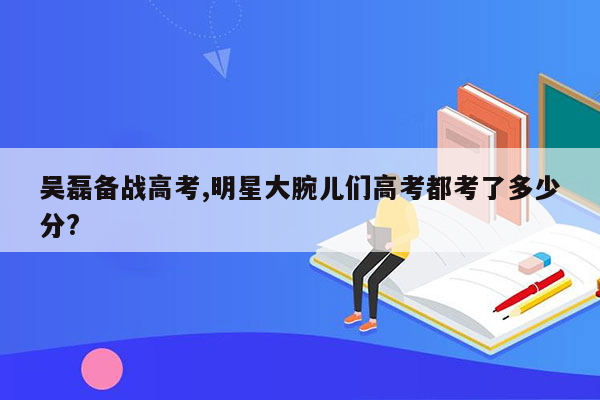 吴磊备战高考,明星大腕儿们高考都考了多少分?